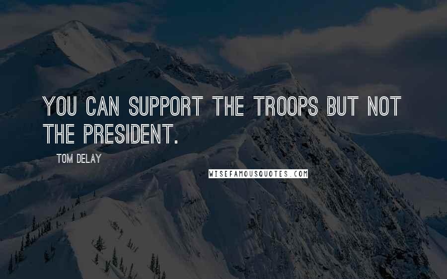 Tom DeLay Quotes: You can support the troops but not the president.