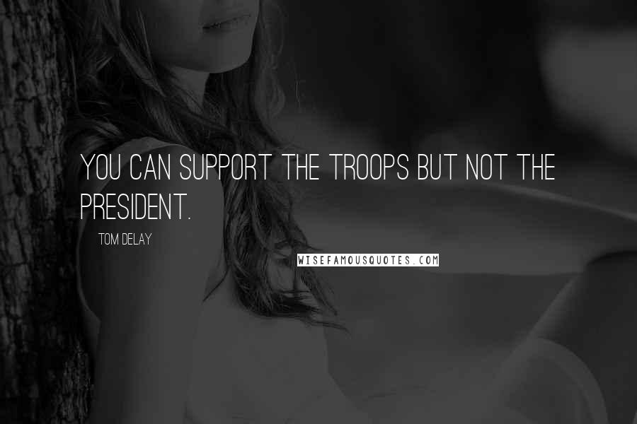 Tom DeLay Quotes: You can support the troops but not the president.