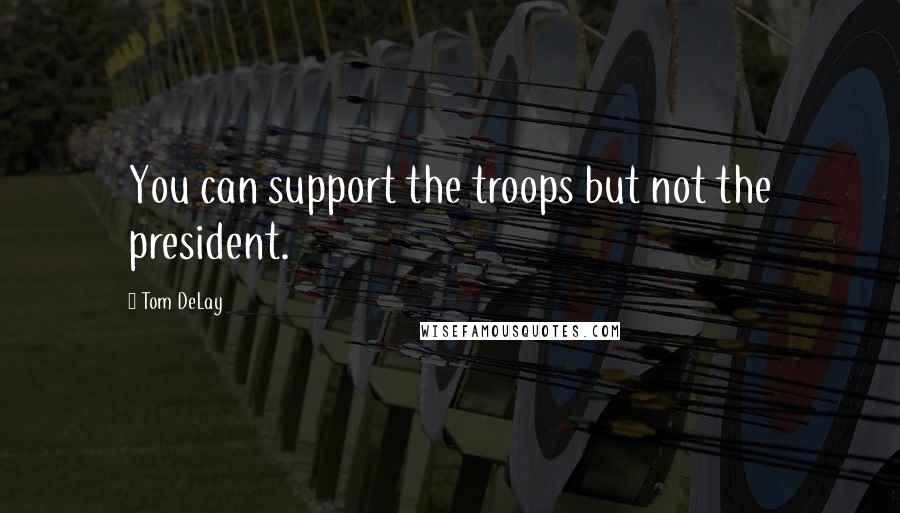 Tom DeLay Quotes: You can support the troops but not the president.