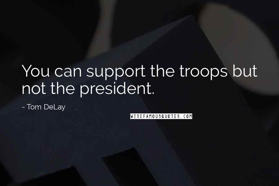 Tom DeLay Quotes: You can support the troops but not the president.