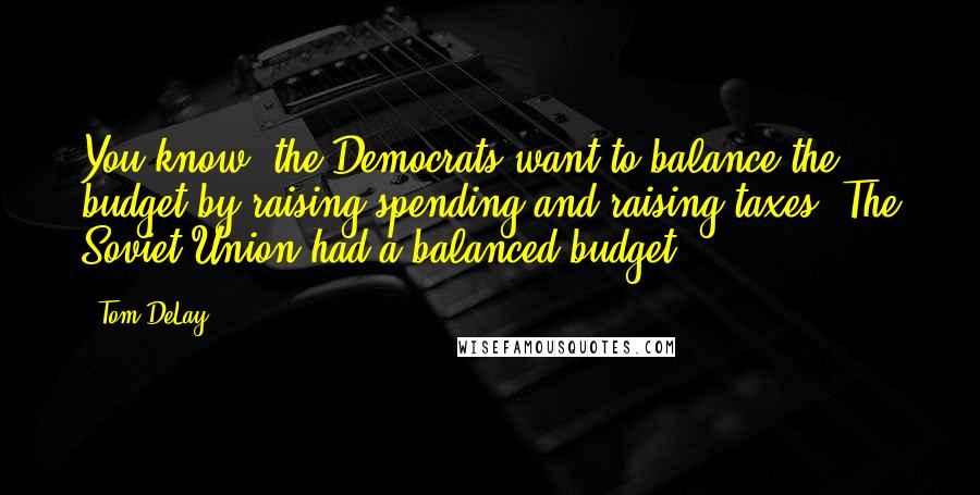 Tom DeLay Quotes: You know, the Democrats want to balance the budget by raising spending and raising taxes. The Soviet Union had a balanced budget.