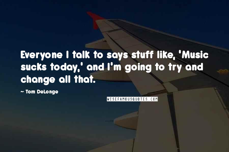 Tom DeLonge Quotes: Everyone I talk to says stuff like, 'Music sucks today,' and I'm going to try and change all that.