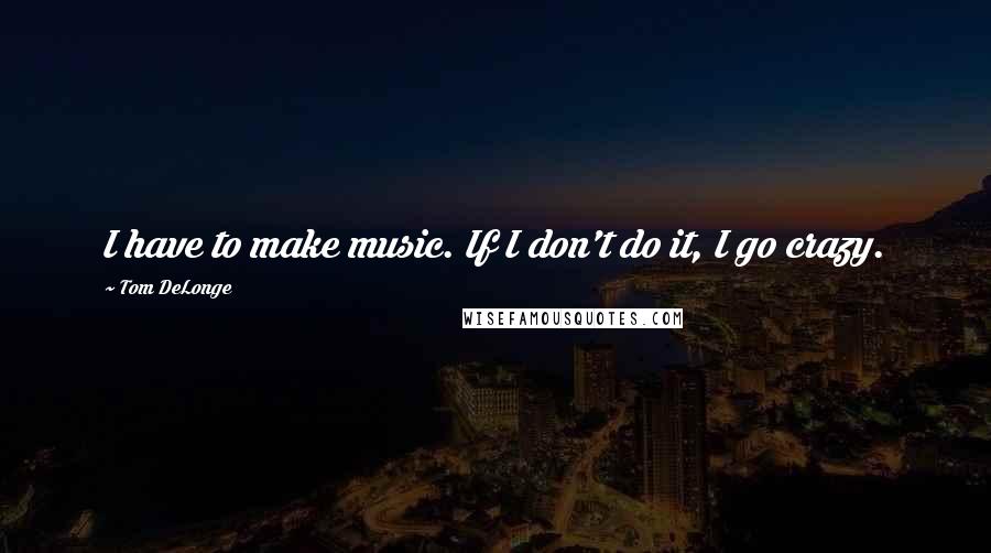 Tom DeLonge Quotes: I have to make music. If I don't do it, I go crazy.