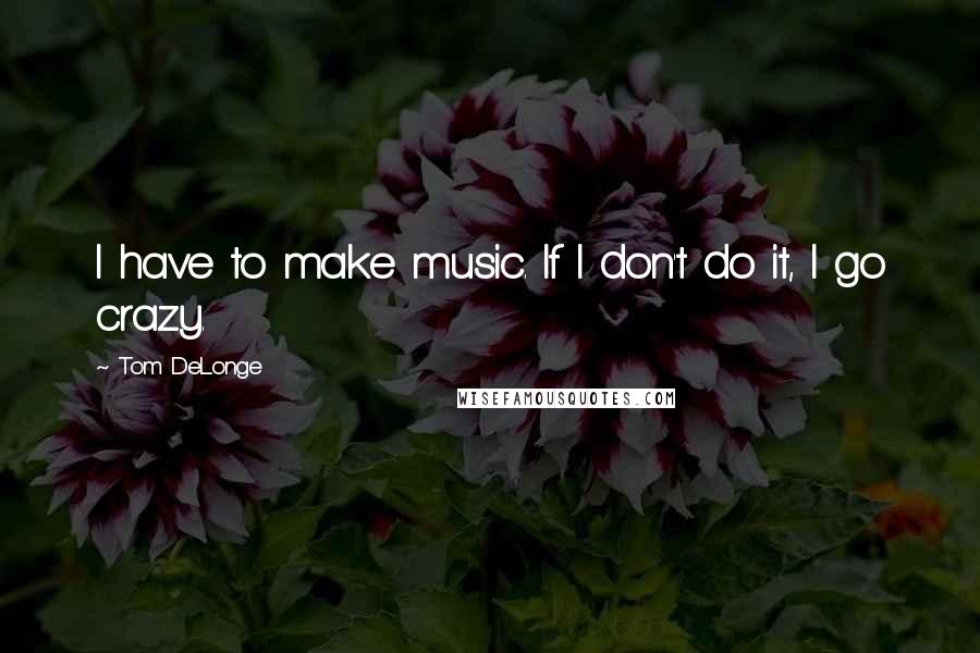 Tom DeLonge Quotes: I have to make music. If I don't do it, I go crazy.