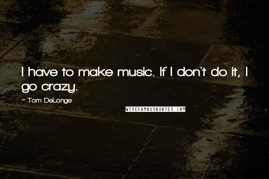 Tom DeLonge Quotes: I have to make music. If I don't do it, I go crazy.