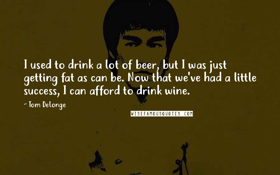 Tom DeLonge Quotes: I used to drink a lot of beer, but I was just getting fat as can be. Now that we've had a little success, I can afford to drink wine.