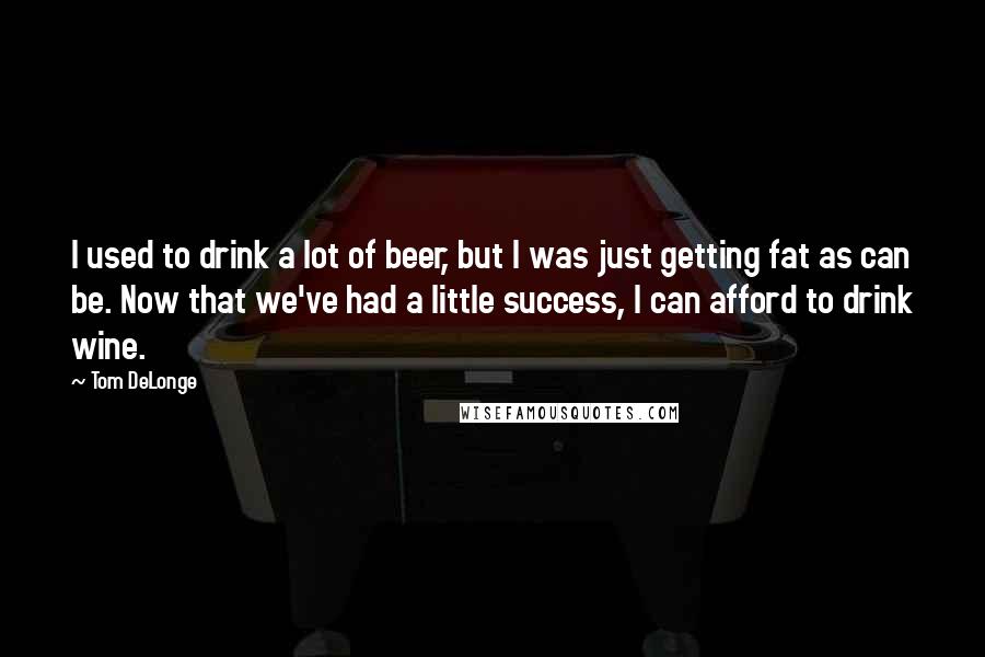 Tom DeLonge Quotes: I used to drink a lot of beer, but I was just getting fat as can be. Now that we've had a little success, I can afford to drink wine.