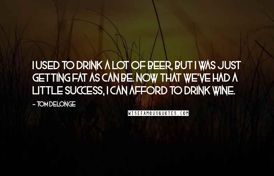 Tom DeLonge Quotes: I used to drink a lot of beer, but I was just getting fat as can be. Now that we've had a little success, I can afford to drink wine.