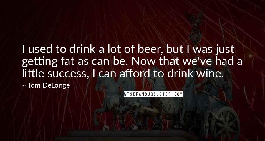 Tom DeLonge Quotes: I used to drink a lot of beer, but I was just getting fat as can be. Now that we've had a little success, I can afford to drink wine.