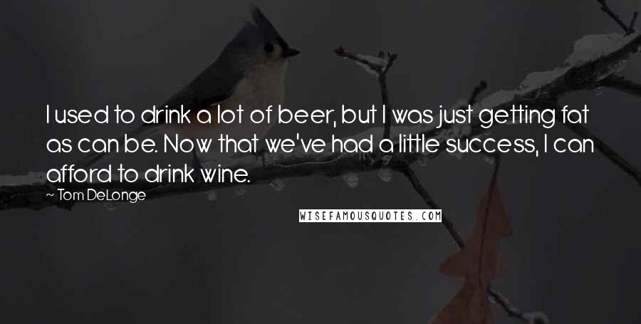 Tom DeLonge Quotes: I used to drink a lot of beer, but I was just getting fat as can be. Now that we've had a little success, I can afford to drink wine.