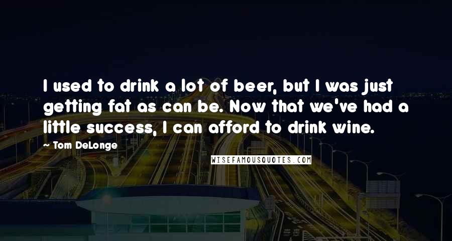 Tom DeLonge Quotes: I used to drink a lot of beer, but I was just getting fat as can be. Now that we've had a little success, I can afford to drink wine.