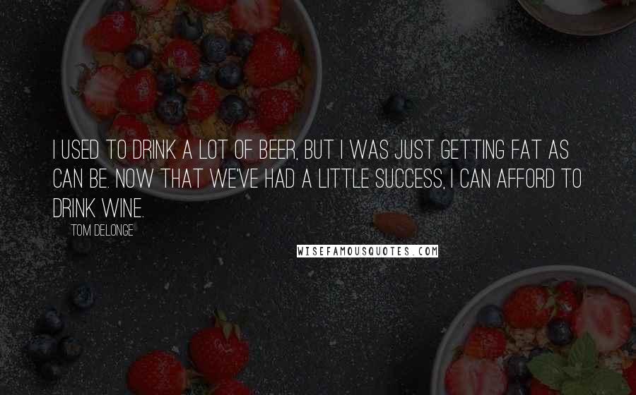 Tom DeLonge Quotes: I used to drink a lot of beer, but I was just getting fat as can be. Now that we've had a little success, I can afford to drink wine.