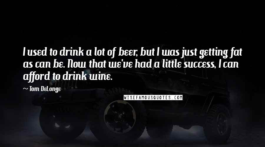 Tom DeLonge Quotes: I used to drink a lot of beer, but I was just getting fat as can be. Now that we've had a little success, I can afford to drink wine.