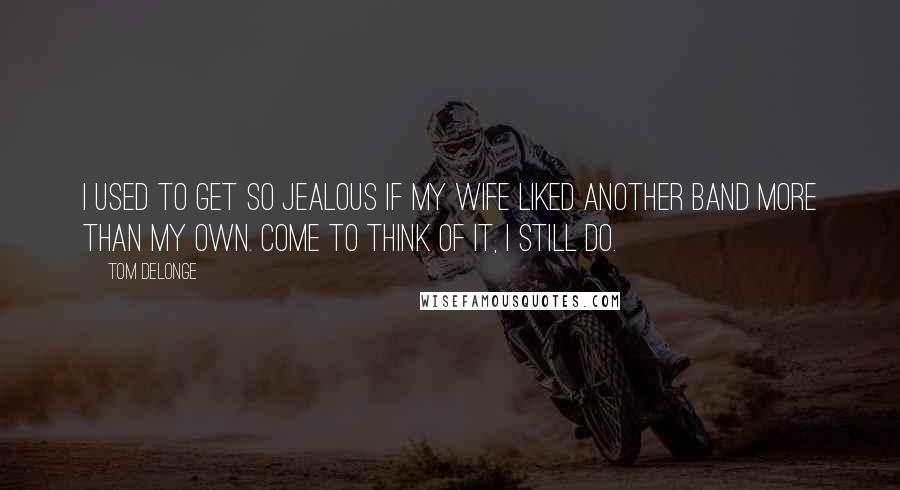 Tom DeLonge Quotes: I used to get so jealous if my wife liked another band more than my own. Come to think of it, I still do.