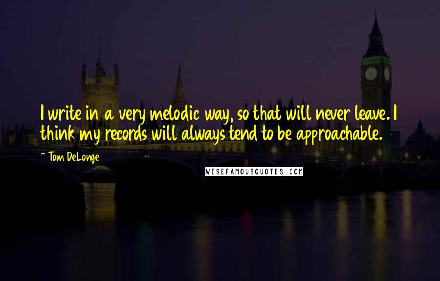 Tom DeLonge Quotes: I write in a very melodic way, so that will never leave. I think my records will always tend to be approachable.