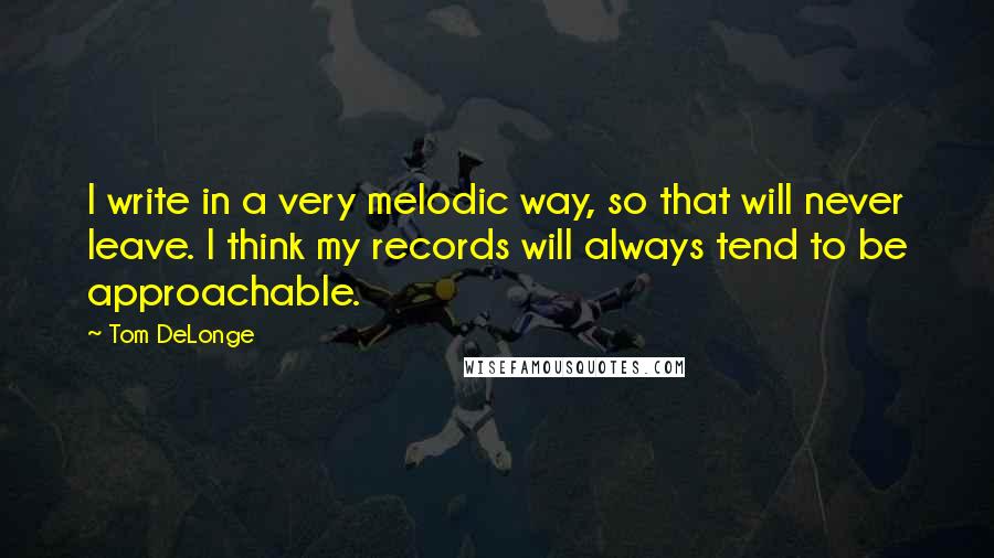 Tom DeLonge Quotes: I write in a very melodic way, so that will never leave. I think my records will always tend to be approachable.