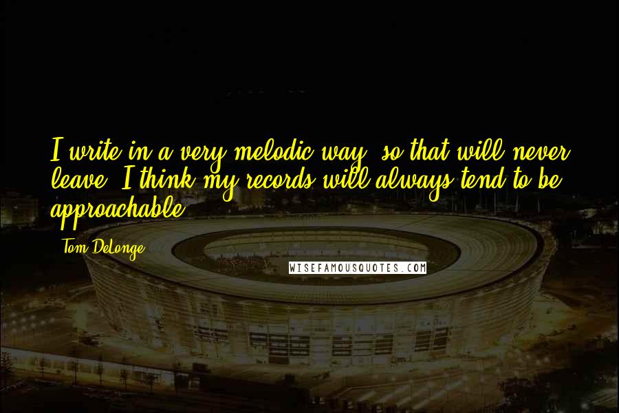 Tom DeLonge Quotes: I write in a very melodic way, so that will never leave. I think my records will always tend to be approachable.