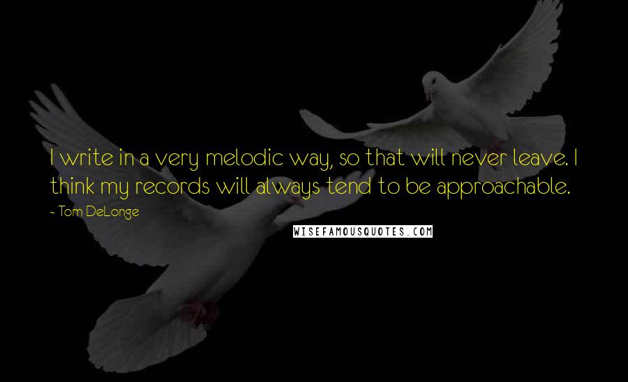 Tom DeLonge Quotes: I write in a very melodic way, so that will never leave. I think my records will always tend to be approachable.