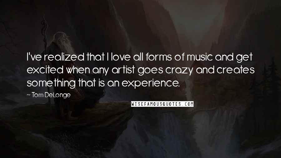 Tom DeLonge Quotes: I've realized that I love all forms of music and get excited when any artist goes crazy and creates something that is an experience.