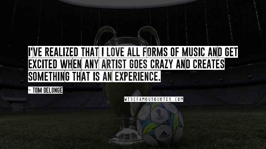 Tom DeLonge Quotes: I've realized that I love all forms of music and get excited when any artist goes crazy and creates something that is an experience.