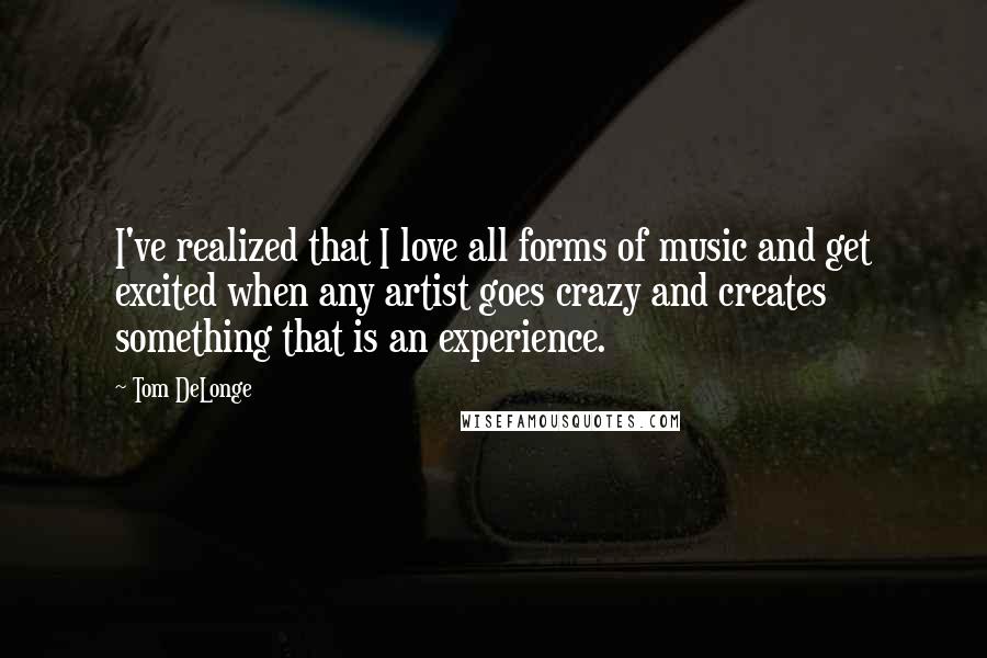 Tom DeLonge Quotes: I've realized that I love all forms of music and get excited when any artist goes crazy and creates something that is an experience.