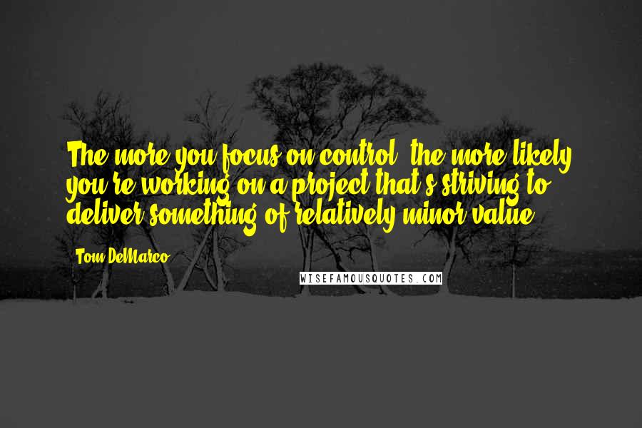 Tom DeMarco Quotes: The more you focus on control, the more likely you're working on a project that's striving to deliver something of relatively minor value.