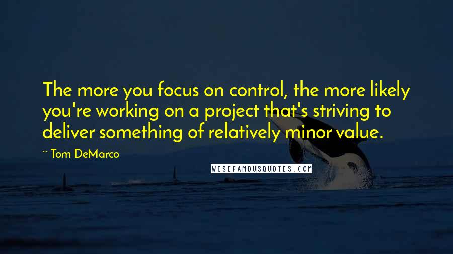 Tom DeMarco Quotes: The more you focus on control, the more likely you're working on a project that's striving to deliver something of relatively minor value.