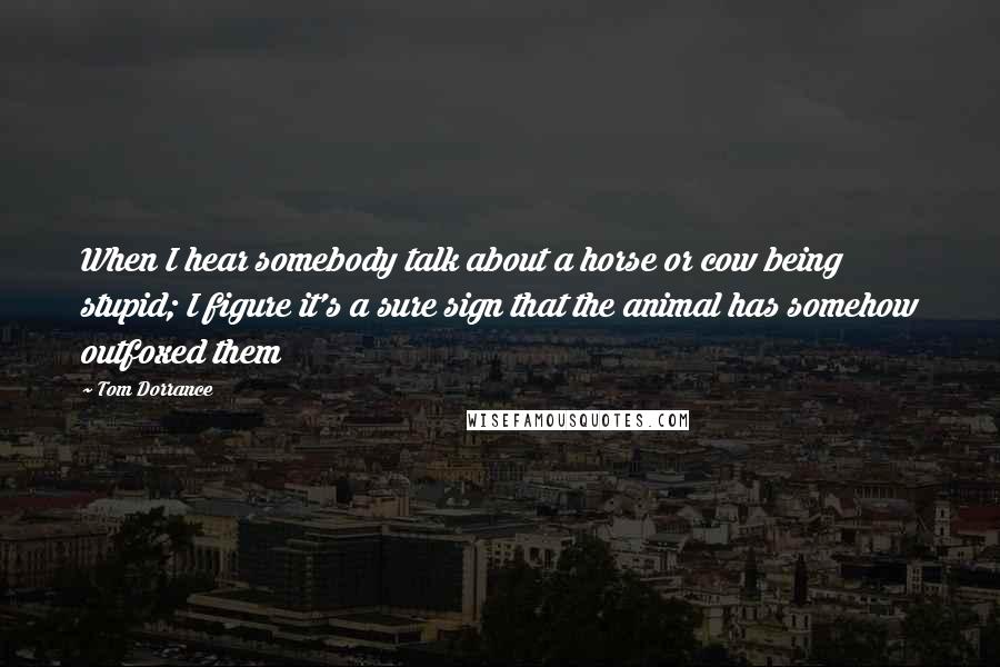 Tom Dorrance Quotes: When I hear somebody talk about a horse or cow being stupid; I figure it's a sure sign that the animal has somehow outfoxed them