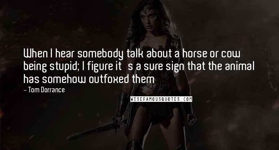 Tom Dorrance Quotes: When I hear somebody talk about a horse or cow being stupid; I figure it's a sure sign that the animal has somehow outfoxed them