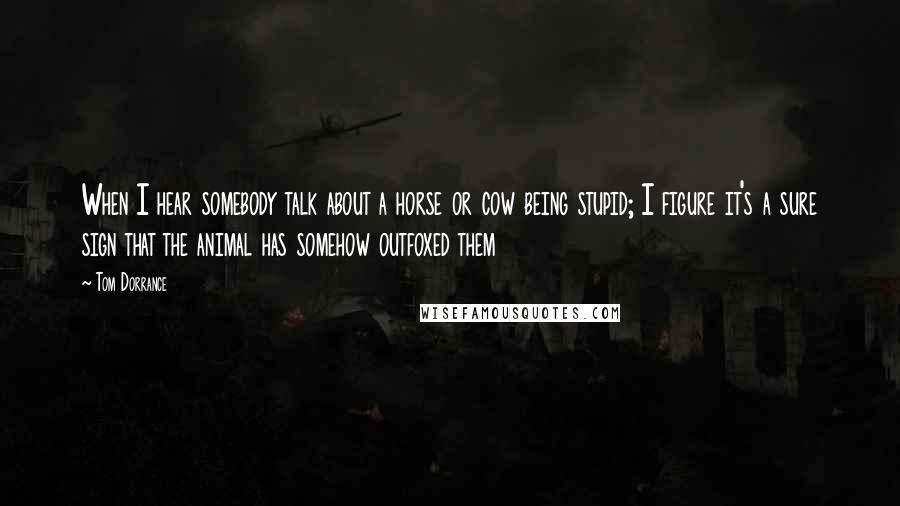 Tom Dorrance Quotes: When I hear somebody talk about a horse or cow being stupid; I figure it's a sure sign that the animal has somehow outfoxed them