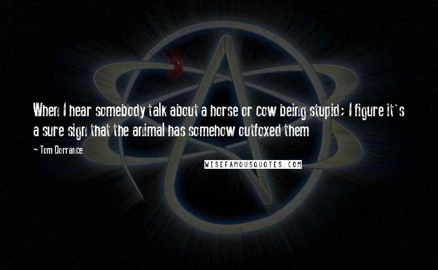 Tom Dorrance Quotes: When I hear somebody talk about a horse or cow being stupid; I figure it's a sure sign that the animal has somehow outfoxed them