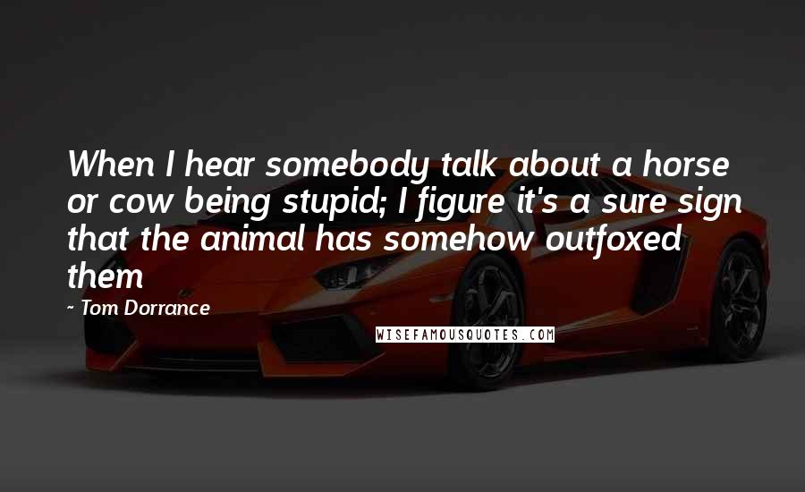 Tom Dorrance Quotes: When I hear somebody talk about a horse or cow being stupid; I figure it's a sure sign that the animal has somehow outfoxed them