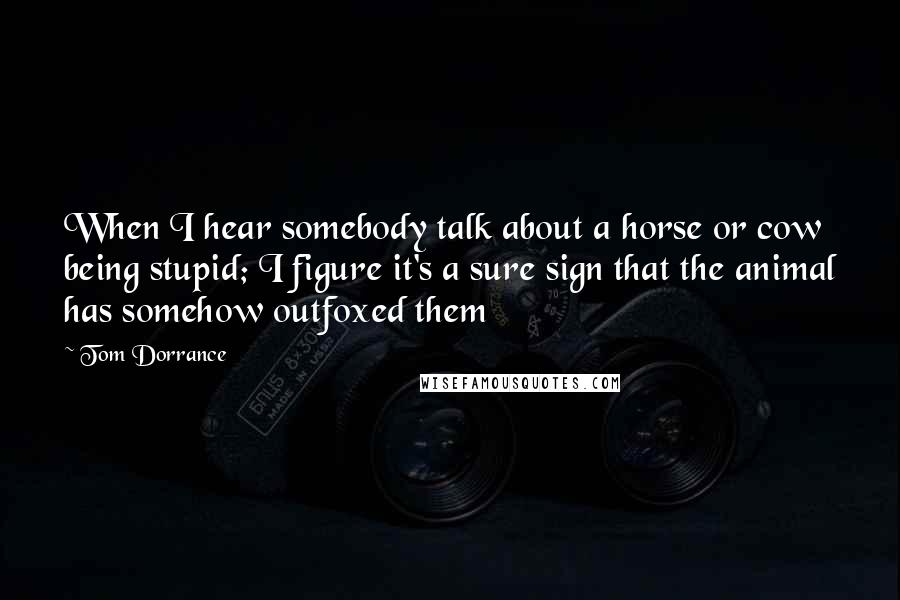 Tom Dorrance Quotes: When I hear somebody talk about a horse or cow being stupid; I figure it's a sure sign that the animal has somehow outfoxed them