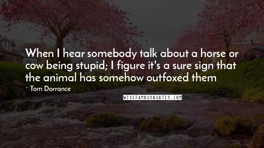 Tom Dorrance Quotes: When I hear somebody talk about a horse or cow being stupid; I figure it's a sure sign that the animal has somehow outfoxed them