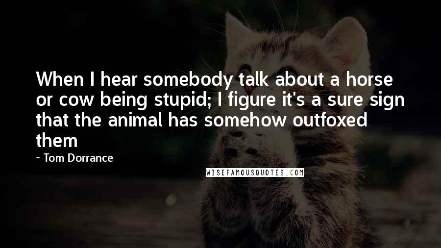 Tom Dorrance Quotes: When I hear somebody talk about a horse or cow being stupid; I figure it's a sure sign that the animal has somehow outfoxed them