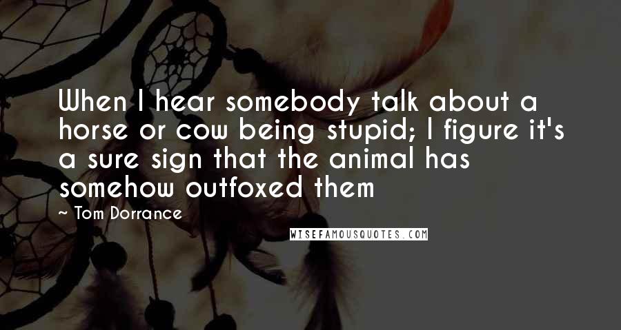 Tom Dorrance Quotes: When I hear somebody talk about a horse or cow being stupid; I figure it's a sure sign that the animal has somehow outfoxed them