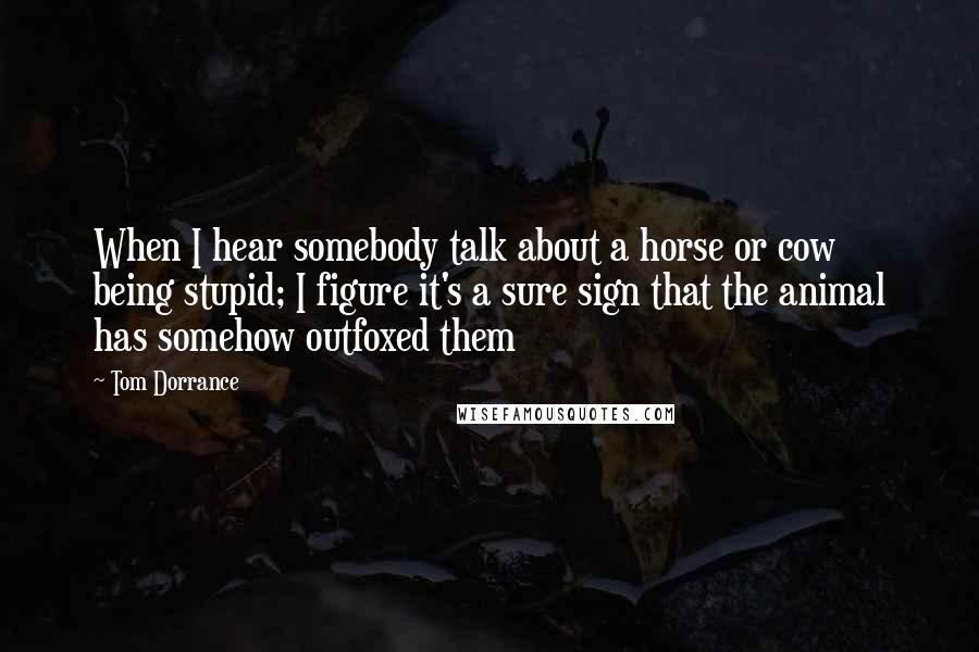 Tom Dorrance Quotes: When I hear somebody talk about a horse or cow being stupid; I figure it's a sure sign that the animal has somehow outfoxed them