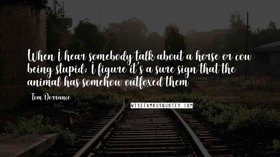 Tom Dorrance Quotes: When I hear somebody talk about a horse or cow being stupid; I figure it's a sure sign that the animal has somehow outfoxed them