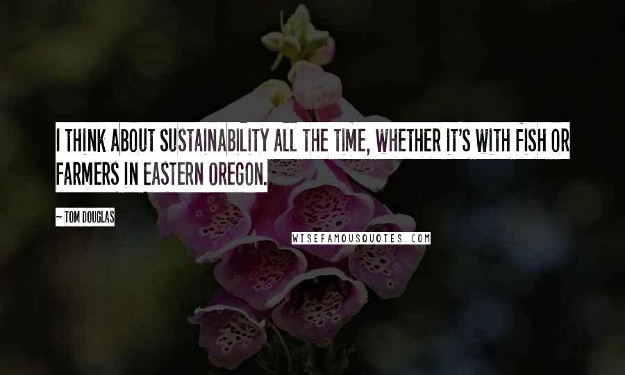 Tom Douglas Quotes: I think about sustainability all the time, whether it's with fish or farmers in Eastern Oregon.