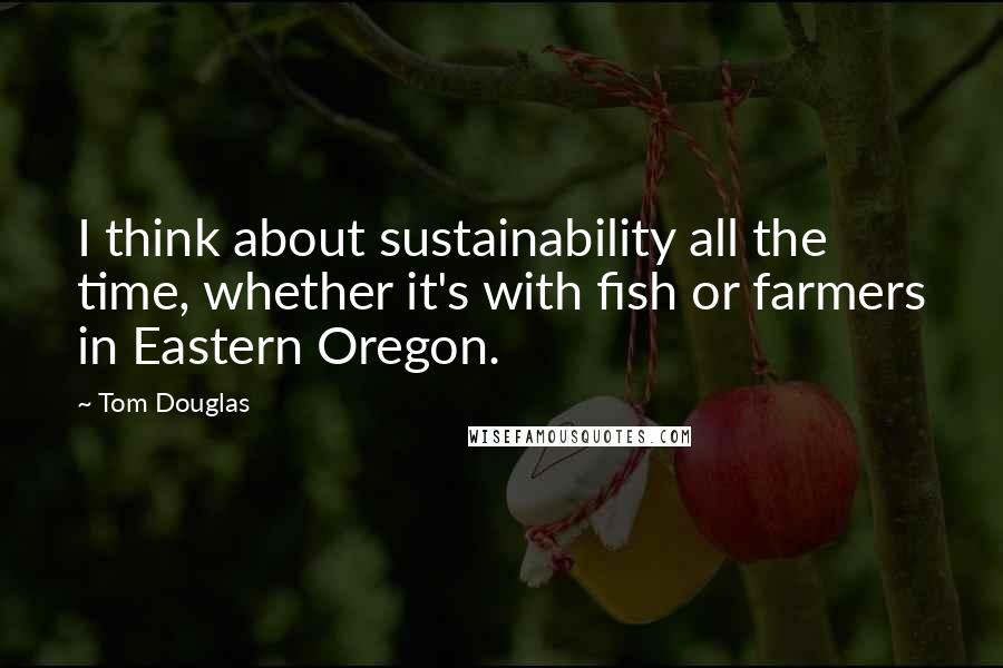 Tom Douglas Quotes: I think about sustainability all the time, whether it's with fish or farmers in Eastern Oregon.