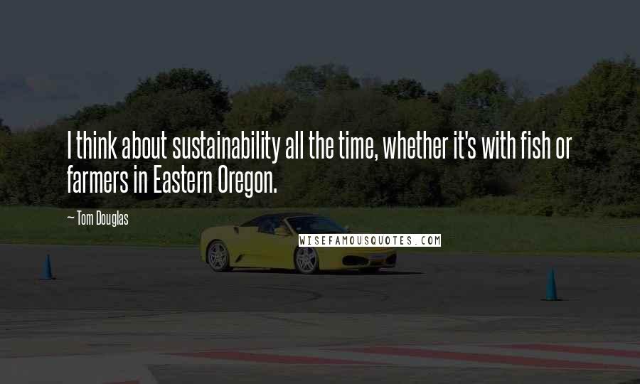 Tom Douglas Quotes: I think about sustainability all the time, whether it's with fish or farmers in Eastern Oregon.