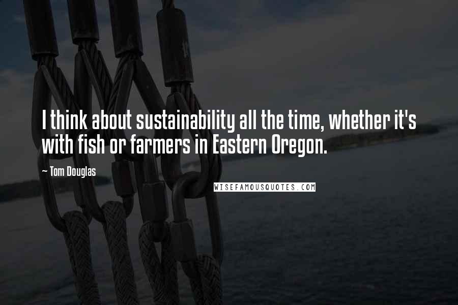 Tom Douglas Quotes: I think about sustainability all the time, whether it's with fish or farmers in Eastern Oregon.