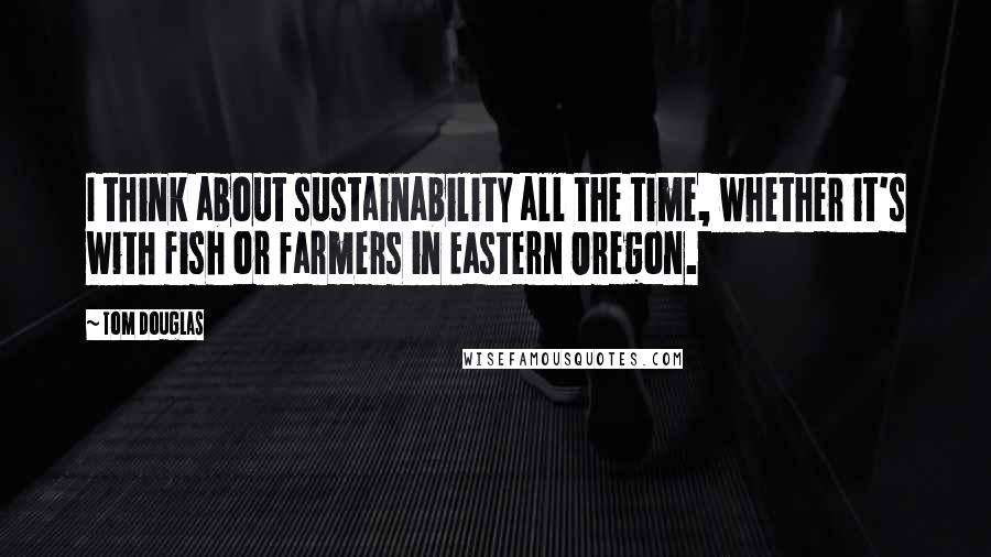 Tom Douglas Quotes: I think about sustainability all the time, whether it's with fish or farmers in Eastern Oregon.
