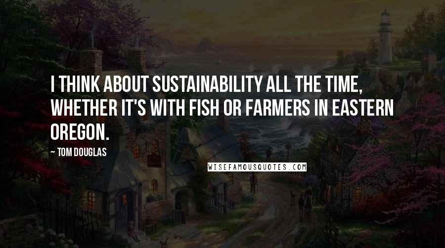 Tom Douglas Quotes: I think about sustainability all the time, whether it's with fish or farmers in Eastern Oregon.