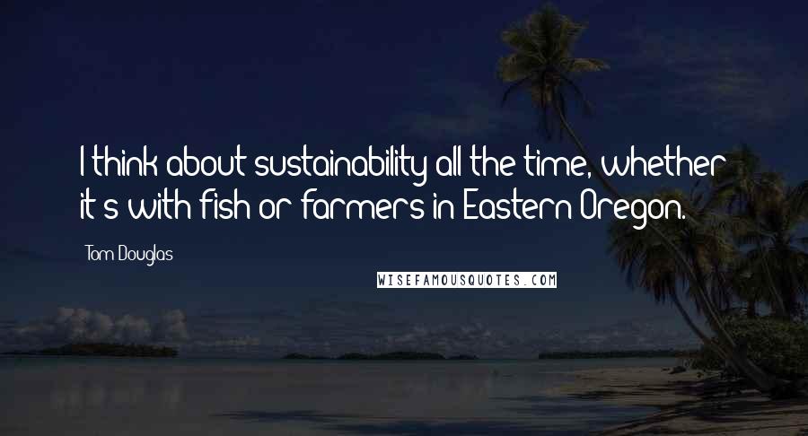 Tom Douglas Quotes: I think about sustainability all the time, whether it's with fish or farmers in Eastern Oregon.