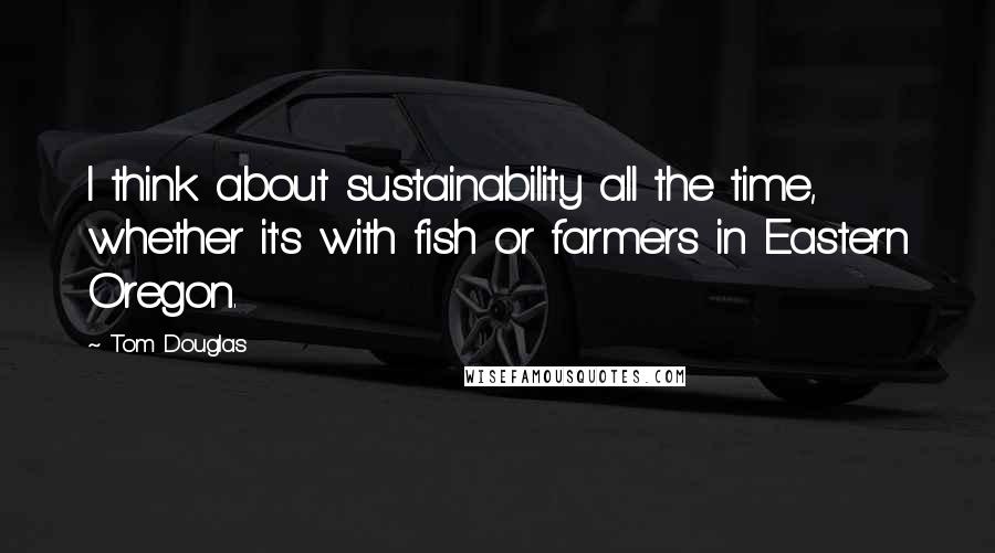 Tom Douglas Quotes: I think about sustainability all the time, whether it's with fish or farmers in Eastern Oregon.