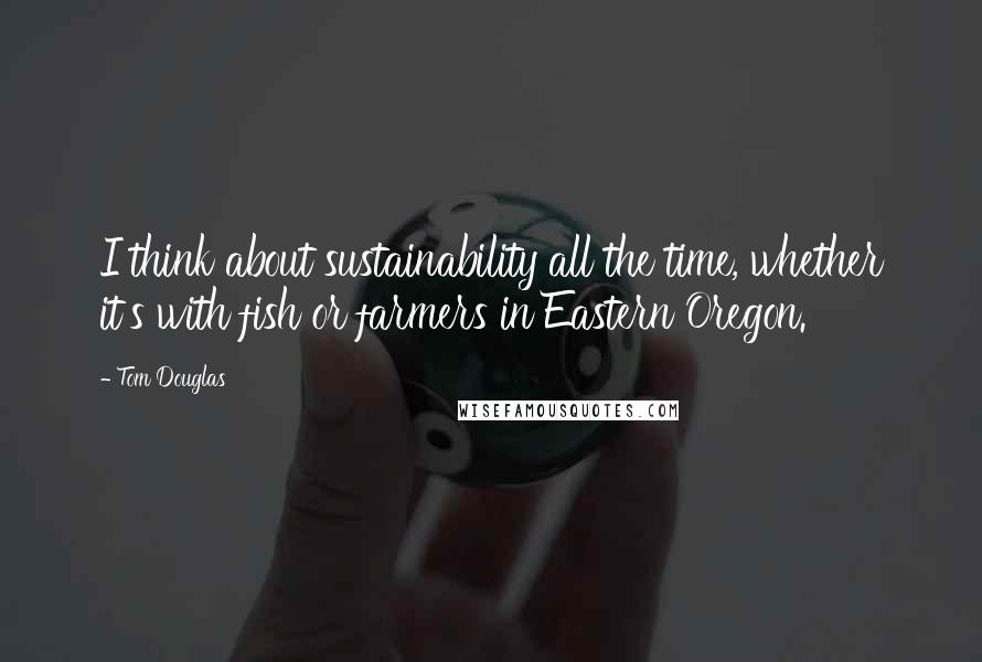 Tom Douglas Quotes: I think about sustainability all the time, whether it's with fish or farmers in Eastern Oregon.