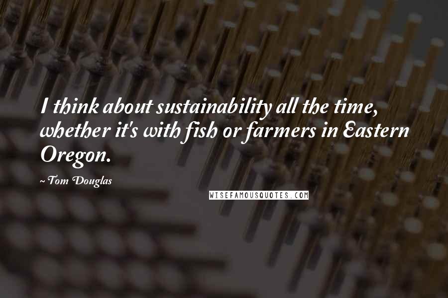 Tom Douglas Quotes: I think about sustainability all the time, whether it's with fish or farmers in Eastern Oregon.