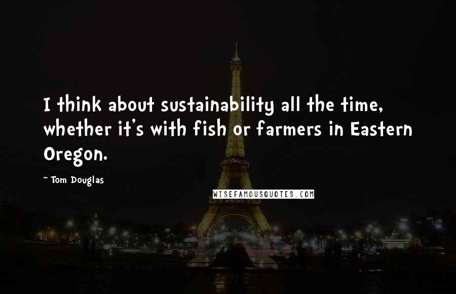 Tom Douglas Quotes: I think about sustainability all the time, whether it's with fish or farmers in Eastern Oregon.