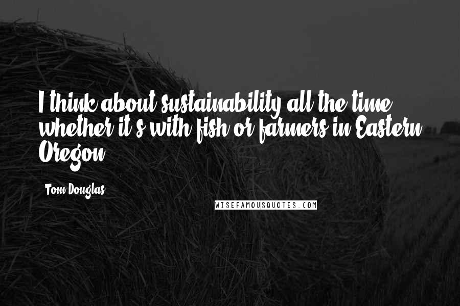 Tom Douglas Quotes: I think about sustainability all the time, whether it's with fish or farmers in Eastern Oregon.